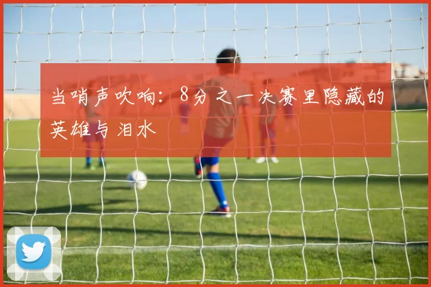 当哨声吹响：8分之一决赛里隐藏的英雄与泪水