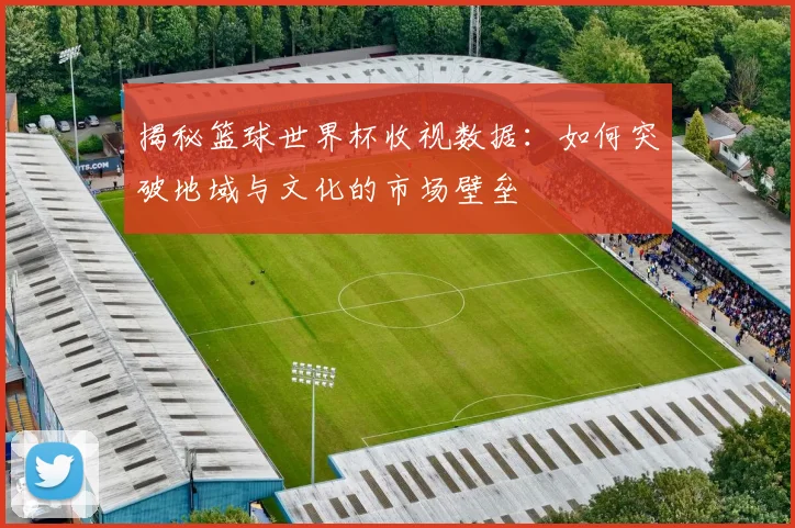 揭秘篮球世界杯收视数据：如何突破地域与文化的市场壁垒