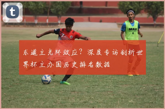 东道主光环效应？深度专访剖析世界杯主办国历史排名数据