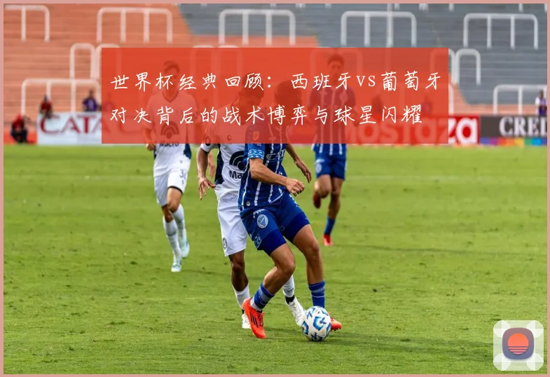 世界杯经典回顾：西班牙vs葡萄牙对决背后的战术博弈与球星闪耀