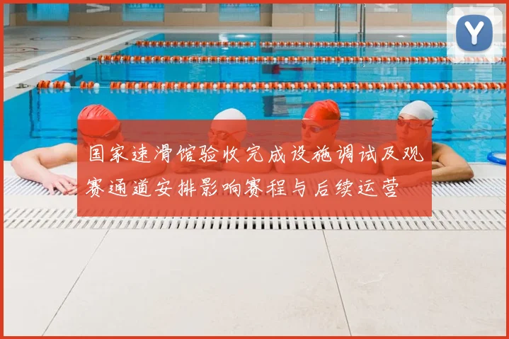 国家速滑馆验收完成设施调试及观赛通道安排影响赛程与后续运营