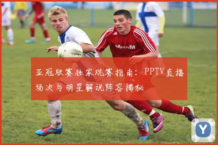 亚冠联赛独家观赛指南：PPTV直播场次与明星解说阵容揭秘