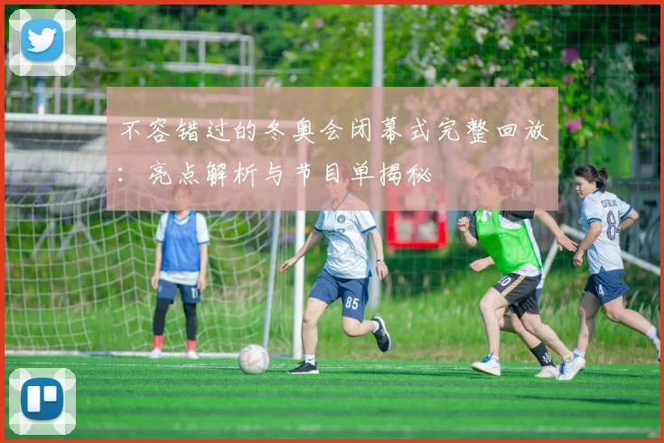 不容错过的冬奥会闭幕式完整回放：亮点解析与节目单揭秘