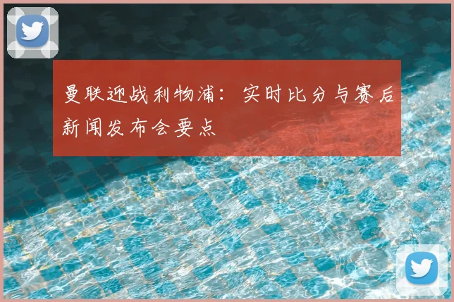曼联迎战利物浦:实时比分与赛后新闻发布会要点