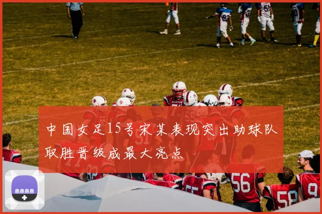 中国女足15号宋某表现突出助球队取胜晋级成最大亮点