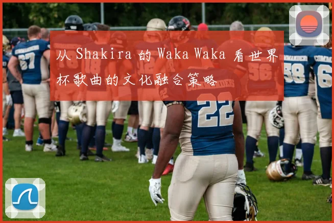 从 Shakira 的 Waka Waka 看世界杯歌曲的文化融合策略