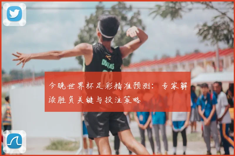 今晚世界杯足彩精准预测：专家解读胜负关键与投注策略