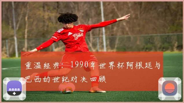 重温经典：1990年世界杯阿根廷与巴西的世纪对决回顾