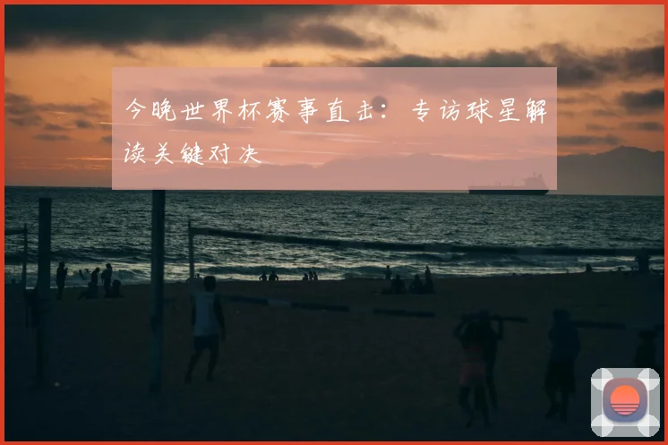 今晚世界杯赛事直击：专访球星解读关键对决