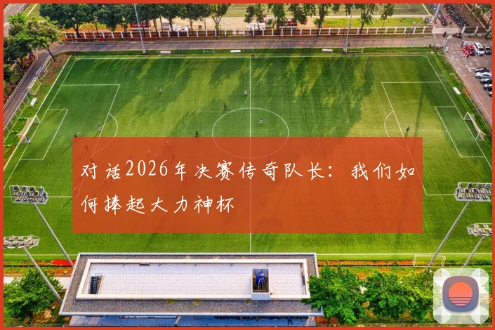 对话2026年决赛传奇队长:我们如何捧起大力神杯
