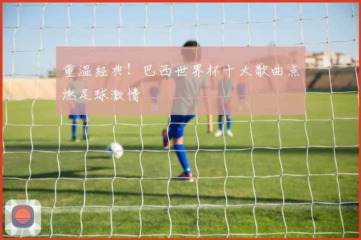 重温经典！巴西世界杯十大歌曲点燃足球激情