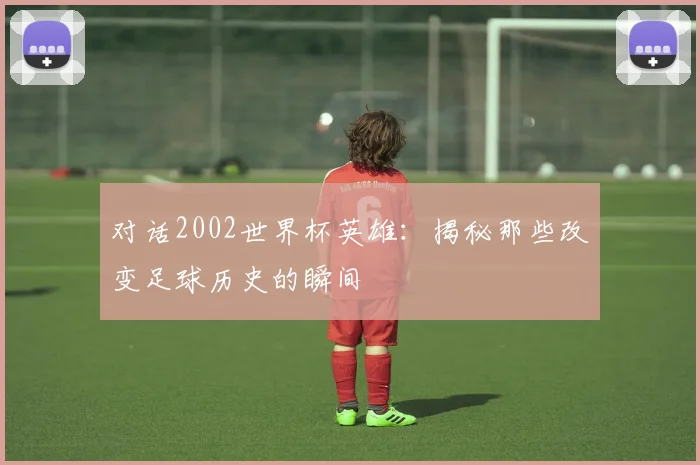 对话2002世界杯英雄：揭秘那些改变足球历史的瞬间