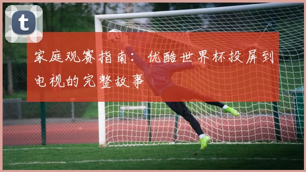 家庭观赛指南：优酷世界杯投屏到电视的完整故事