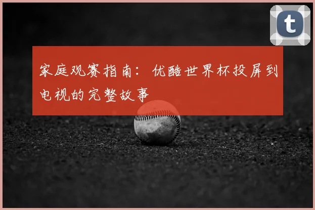家庭观赛指南：优酷世界杯投屏到电视的完整故事